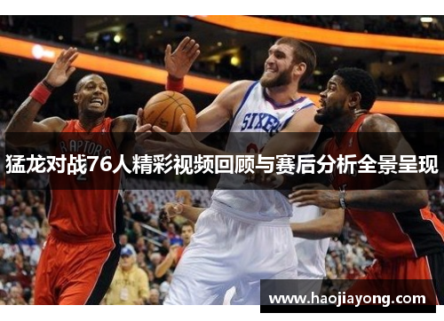 猛龙对战76人精彩视频回顾与赛后分析全景呈现