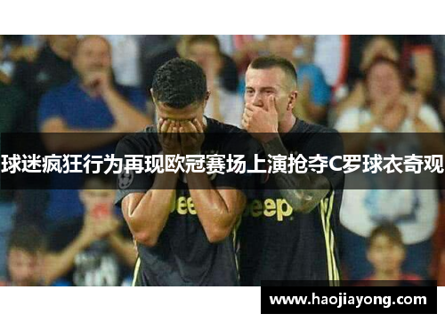 球迷疯狂行为再现欧冠赛场上演抢夺C罗球衣奇观