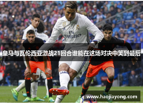 皇马与瓦伦西亚激战21回合谁能在这场对决中笑到最后